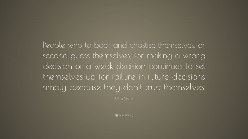 Jeffrey Gitomer Quote: “People who to back and chastise themselves, or second guess themselves, for making a wrong decision or a weak decision continues to set themselves up for failure in future decisions simply because they don’t trust themselves.”