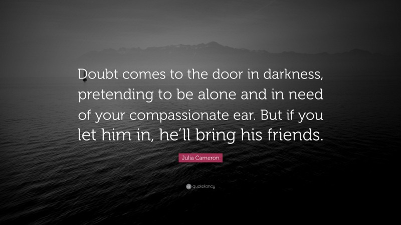 Julia Cameron Quote: “Doubt comes to the door in darkness, pretending to be alone and in need of your compassionate ear. But if you let him in, he’ll bring his friends.”