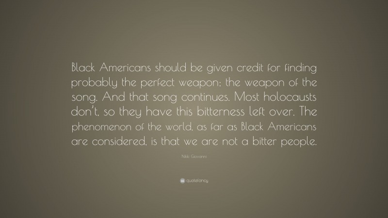 Nikki Giovanni Quote: “Black Americans should be given credit for finding probably the perfect weapon; the weapon of the song. And that song continues. Most holocausts don’t, so they have this bitterness left over. The phenomenon of the world, as far as Black Americans are considered, is that we are not a bitter people.”