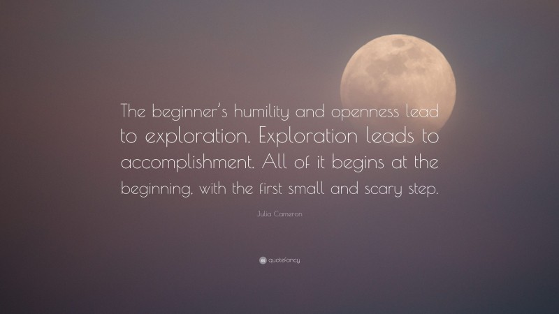 Julia Cameron Quote: “The beginner’s humility and openness lead to exploration. Exploration leads to accomplishment. All of it begins at the beginning, with the first small and scary step.”