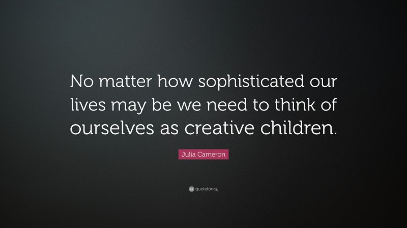 Julia Cameron Quote: “No matter how sophisticated our lives may be we need to think of ourselves as creative children.”