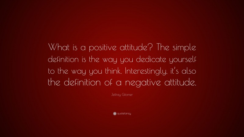 Jeffrey Gitomer Quote: “What is a positive attitude? The simple definition is the way you dedicate yourself to the way you think. Interestingly, it’s also the definition of a negative attitude.”