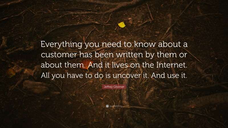 Jeffrey Gitomer Quote: “Everything you need to know about a customer has been written by them or about them. And it lives on the Internet. All you have to do is uncover it. And use it.”