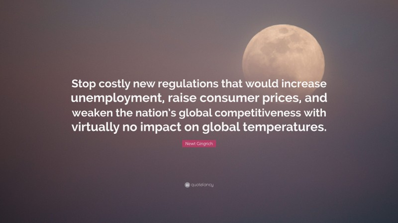 Newt Gingrich Quote: “Stop costly new regulations that would increase unemployment, raise consumer prices, and weaken the nation’s global competitiveness with virtually no impact on global temperatures.”
