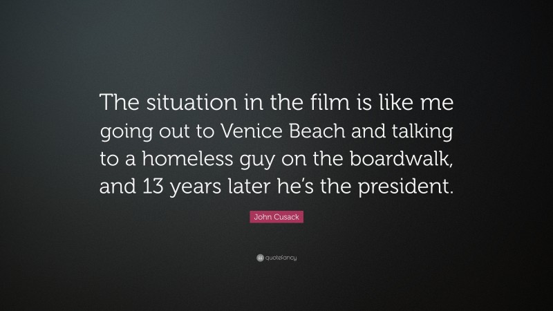 John Cusack Quote: “The situation in the film is like me going out to Venice Beach and talking to a homeless guy on the boardwalk, and 13 years later he’s the president.”