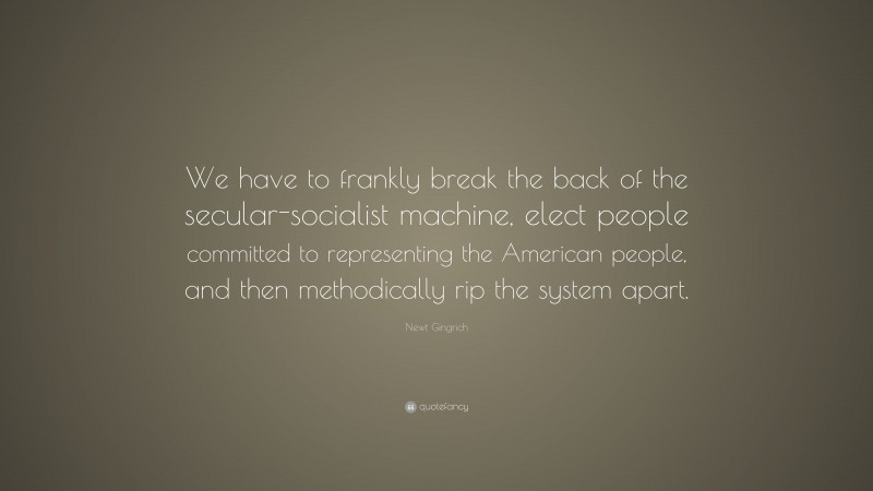 Newt Gingrich Quote: “We have to frankly break the back of the secular-socialist machine, elect people committed to representing the American people, and then methodically rip the system apart.”