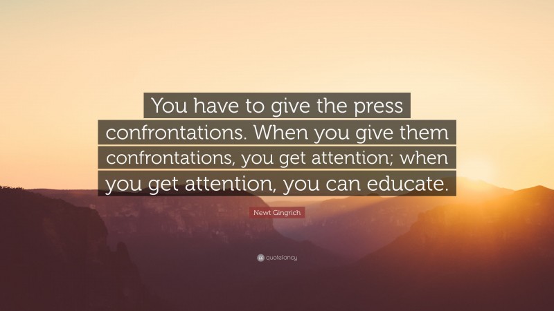 Newt Gingrich Quote: “You have to give the press confrontations. When you give them confrontations, you get attention; when you get attention, you can educate.”
