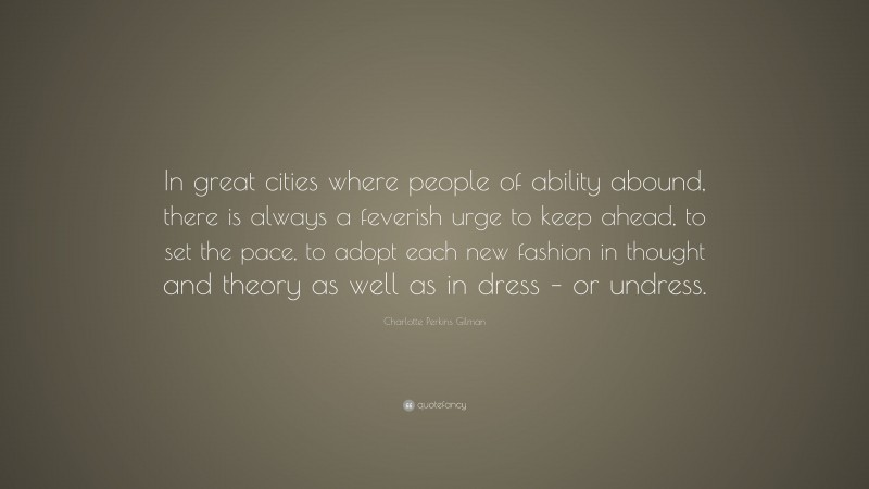 Charlotte Perkins Gilman Quote: “In great cities where people of ability abound, there is always a feverish urge to keep ahead, to set the pace, to adopt each new fashion in thought and theory as well as in dress – or undress.”