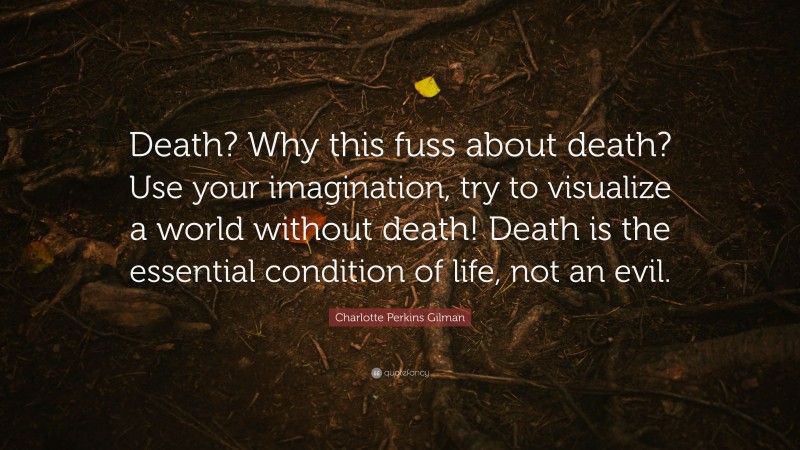 Charlotte Perkins Gilman Quote: “Death? Why this fuss about death? Use your imagination, try to visualize a world without death! Death is the essential condition of life, not an evil.”