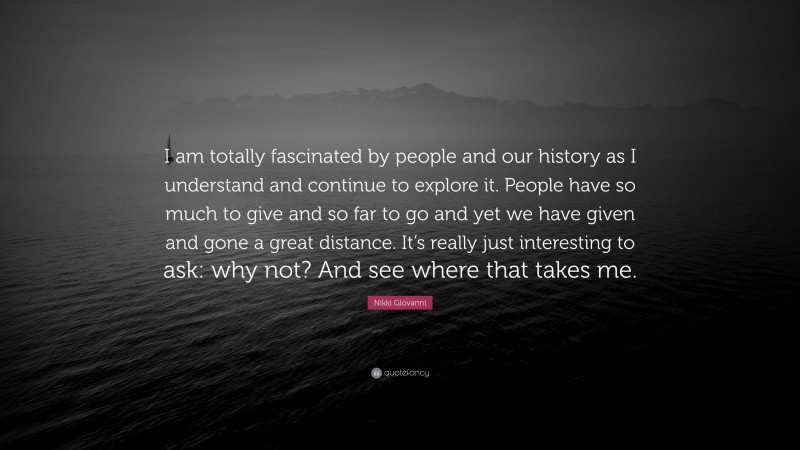 Nikki Giovanni Quote: “I am totally fascinated by people and our history as I understand and continue to explore it. People have so much to give and so far to go and yet we have given and gone a great distance. It’s really just interesting to ask: why not? And see where that takes me.”
