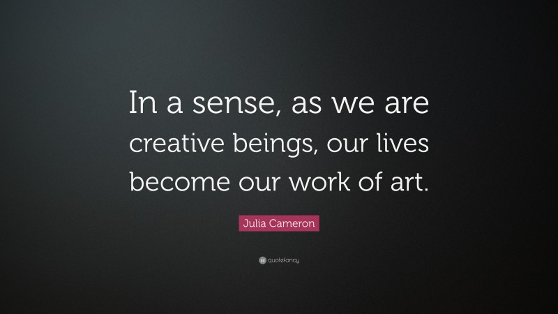 Julia Cameron Quote: “In a sense, as we are creative beings, our lives become our work of art.”