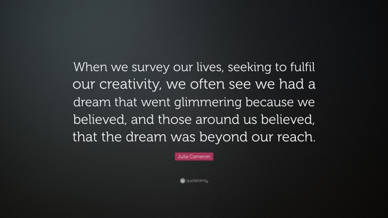 Julia Cameron Quote: “When we survey our lives, seeking to fulfil our creativity, we often see we had a dream that went glimmering because we believed, and those around us believed, that the dream was beyond our reach.”