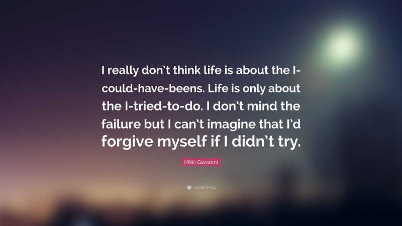 Nikki Giovanni Quote: “I really don’t think life is about the I-could-have-beens. Life is only about the I-tried-to-do. I don’t mind the failure but I can’t imagine that I’d forgive myself if I didn’t try.”