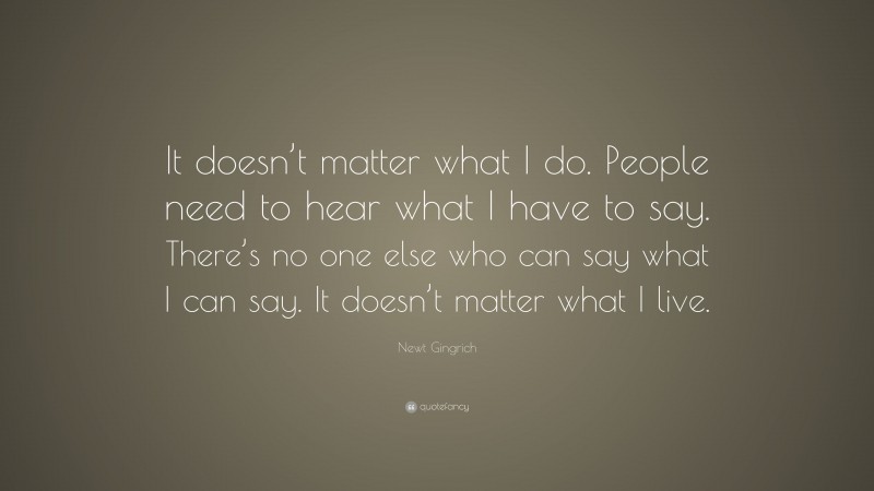 Newt Gingrich Quote: “It doesn’t matter what I do. People need to hear what I have to say. There’s no one else who can say what I can say. It doesn’t matter what I live.”