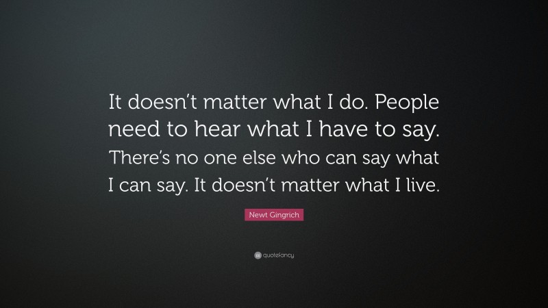 Newt Gingrich Quote: “It doesn’t matter what I do. People need to hear what I have to say. There’s no one else who can say what I can say. It doesn’t matter what I live.”