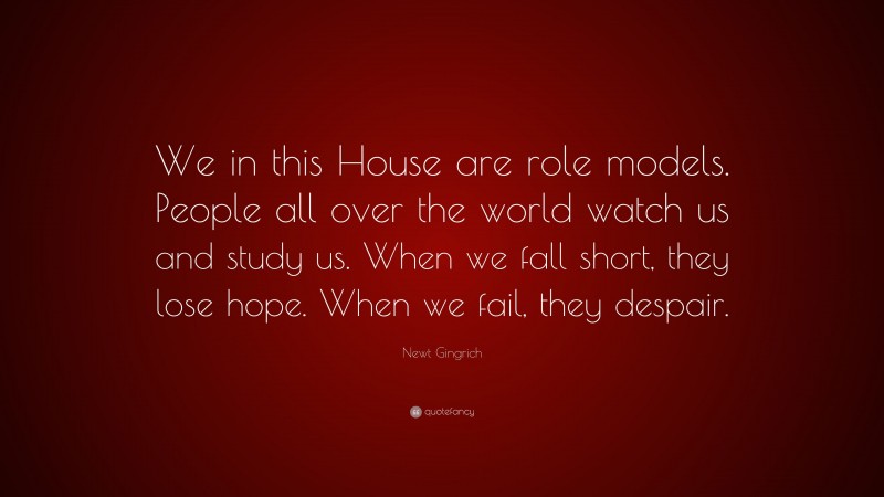 Newt Gingrich Quote: “We in this House are role models. People all over the world watch us and study us. When we fall short, they lose hope. When we fail, they despair.”