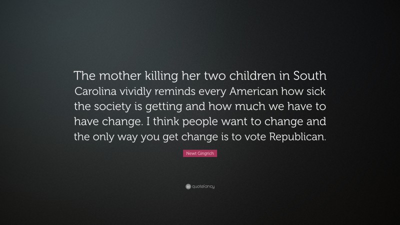 Newt Gingrich Quote: “The mother killing her two children in South Carolina vividly reminds every American how sick the society is getting and how much we have to have change. I think people want to change and the only way you get change is to vote Republican.”