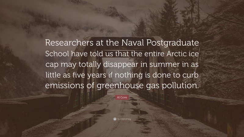 Al Gore Quote: “Researchers at the Naval Postgraduate School have told us that the entire Arctic ice cap may totally disappear in summer in as little as five years if nothing is done to curb emissions of greenhouse gas pollution.”