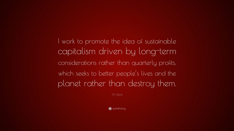 Al Gore Quote: “I work to promote the idea of sustainable capitalism driven by long-term considerations rather than quarterly profits, which seeks to better people’s lives and the planet rather than destroy them.”