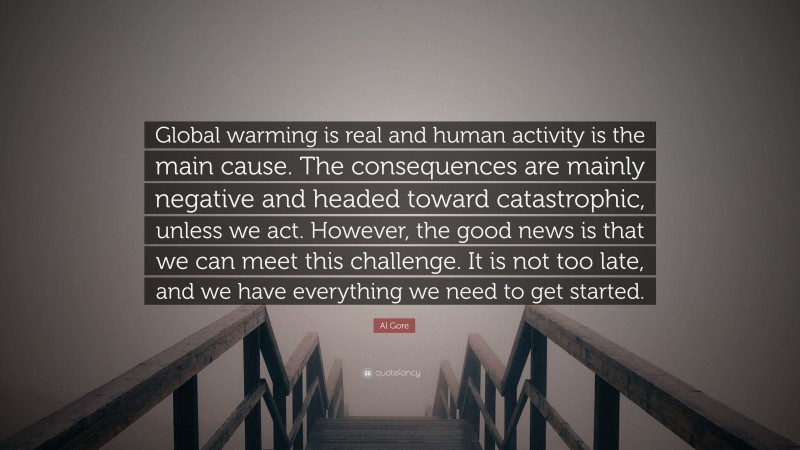 Al Gore Quote: “Global warming is real and human activity is the main cause. The consequences are mainly negative and headed toward catastrophic, unless we act. However, the good news is that we can meet this challenge. It is not too late, and we have everything we need to get started.”