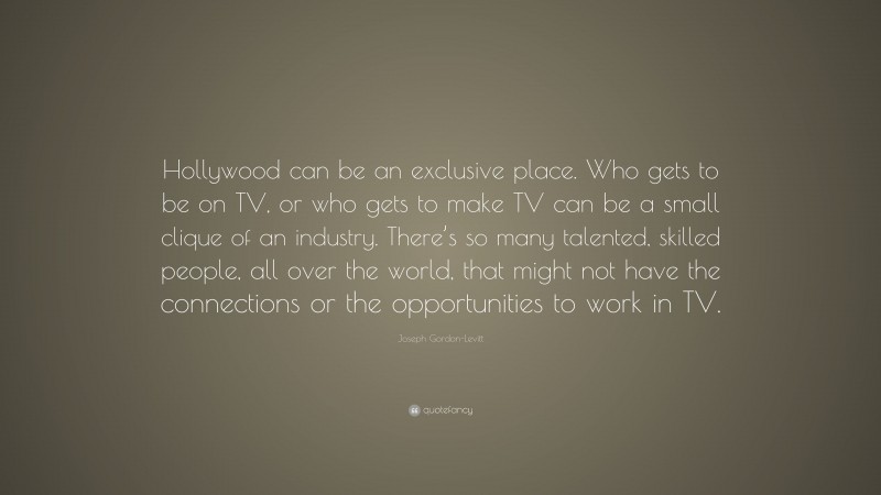 Joseph Gordon-Levitt Quote: “Hollywood can be an exclusive place. Who gets to be on TV, or who gets to make TV can be a small clique of an industry. There’s so many talented, skilled people, all over the world, that might not have the connections or the opportunities to work in TV.”