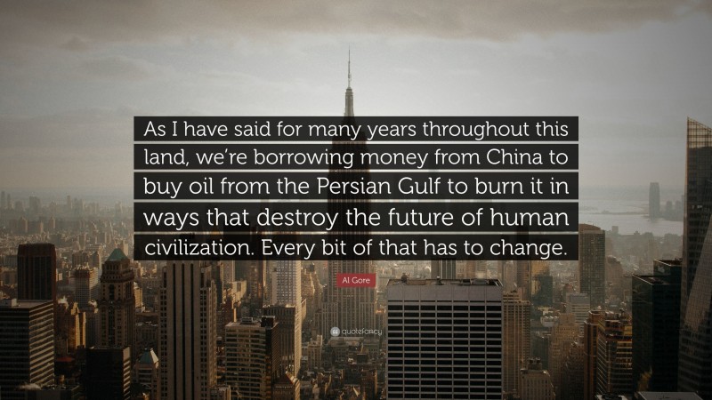 Al Gore Quote: “As I have said for many years throughout this land, we’re borrowing money from China to buy oil from the Persian Gulf to burn it in ways that destroy the future of human civilization. Every bit of that has to change.”