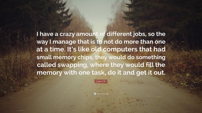 Louis C.K. Quote: “I have a crazy amount of different jobs, so the way I manage that is to not do more than one at a time. It’s like old computers that had small memory chips, they would do something called swapping, where they would fill the memory with one task, do it and get it out.”