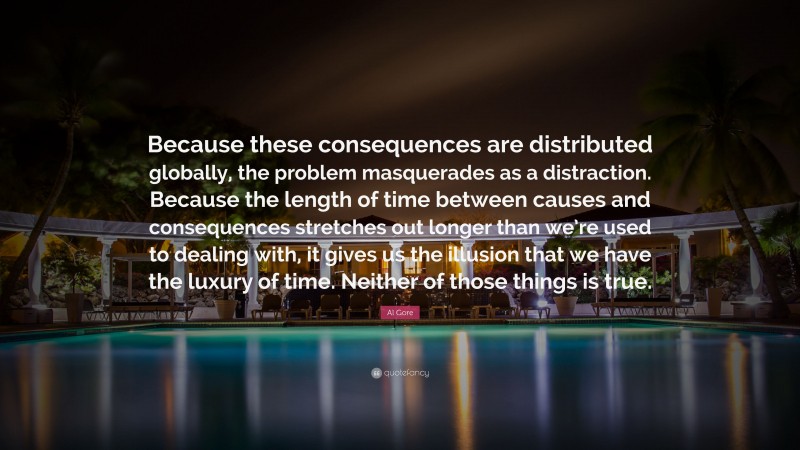 Al Gore Quote: “Because these consequences are distributed globally, the problem masquerades as a distraction. Because the length of time between causes and consequences stretches out longer than we’re used to dealing with, it gives us the illusion that we have the luxury of time. Neither of those things is true.”
