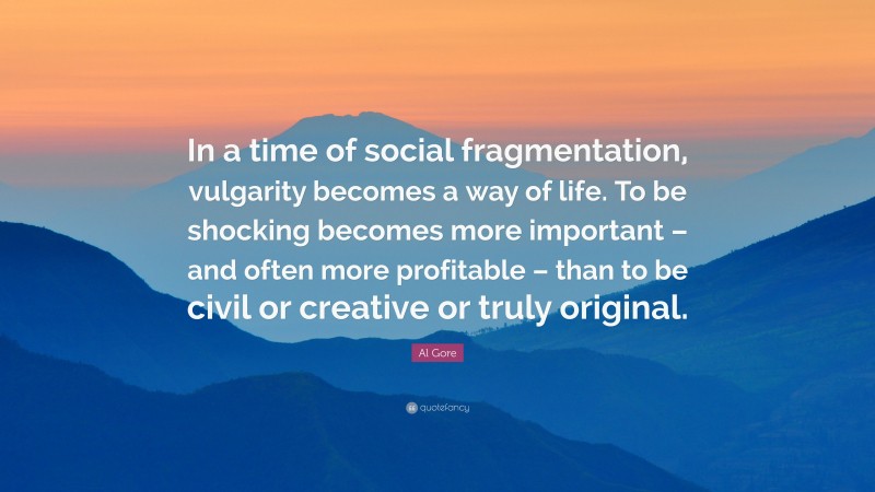 Al Gore Quote: “In a time of social fragmentation, vulgarity becomes a way of life. To be shocking becomes more important – and often more profitable – than to be civil or creative or truly original.”