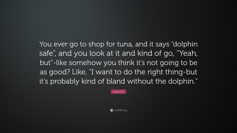 Louis C.K. Quote: “You ever go to shop for tuna, and it says “dolphin safe”, and you look at it and kind of go, “Yeah, but”-like somehow you think it’s not going to be as good? Like, “I want to do the right thing-but it’s probably kind of bland without the dolphin.””