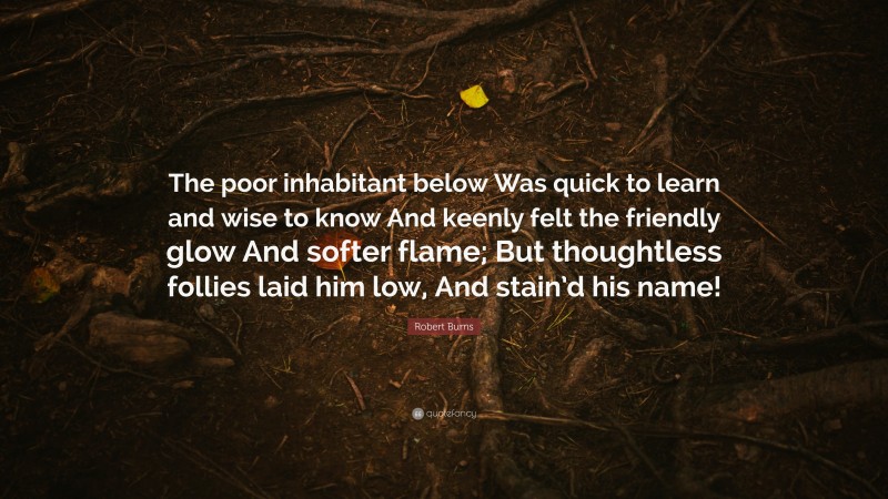 Robert Burns Quote: “The poor inhabitant below Was quick to learn and wise to know And keenly felt the friendly glow And softer flame; But thoughtless follies laid him low, And stain’d his name!”