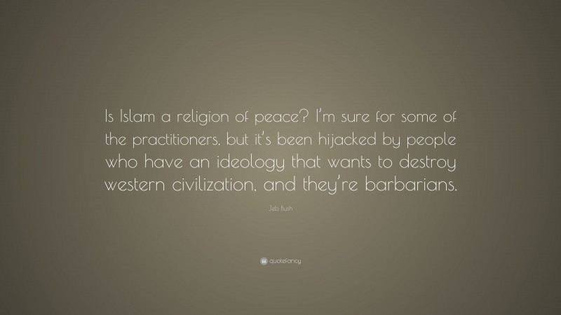 Jeb Bush Quote: “Is Islam a religion of peace? I’m sure for some of the practitioners, but it’s been hijacked by people who have an ideology that wants to destroy western civilization, and they’re barbarians.”