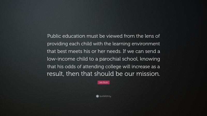 Jeb Bush Quote: “Public education must be viewed from the lens of providing each child with the learning environment that best meets his or her needs. If we can send a low-income child to a parochial school, knowing that his odds of attending college will increase as a result, then that should be our mission.”