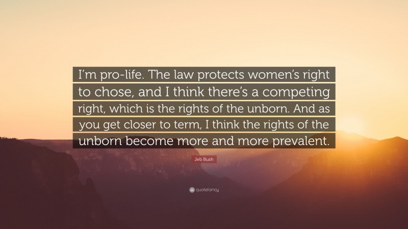 Jeb Bush Quote: “I’m pro-life. The law protects women’s right to chose, and I think there’s a competing right, which is the rights of the unborn. And as you get closer to term, I think the rights of the unborn become more and more prevalent.”