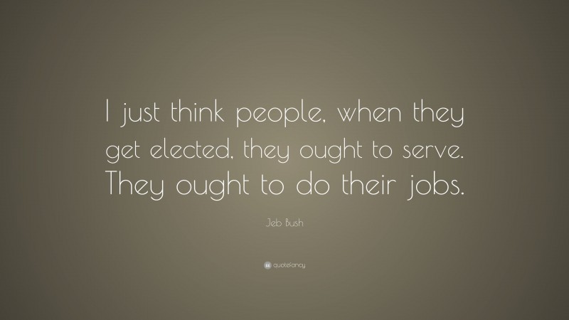 Jeb Bush Quote: “I just think people, when they get elected, they ought to serve. They ought to do their jobs.”
