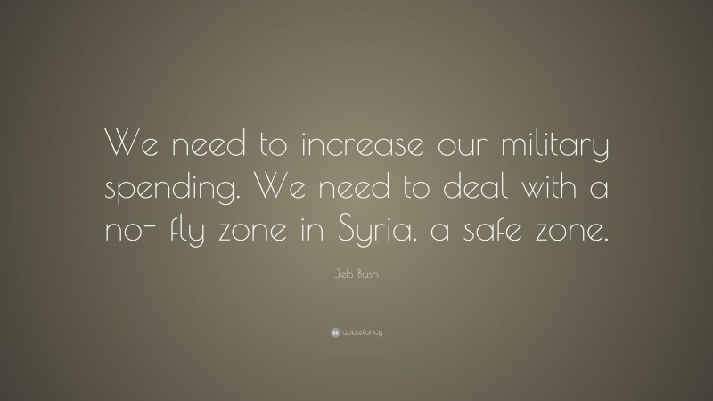 Jeb Bush Quote: “We need to increase our military spending. We need to deal with a no- fly zone in Syria, a safe zone.”