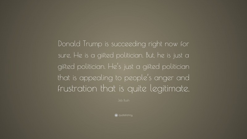 Jeb Bush Quote: “Donald Trump is succeeding right now for sure. He is a gifted politician. But, he is just a gifted politician. He’s just a gifted politician that is appealing to people’s anger and frustration that is quite legitimate.”