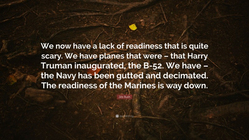 Jeb Bush Quote: “We now have a lack of readiness that is quite scary. We have planes that were – that Harry Truman inaugurated, the B-52. We have – the Navy has been gutted and decimated. The readiness of the Marines is way down.”