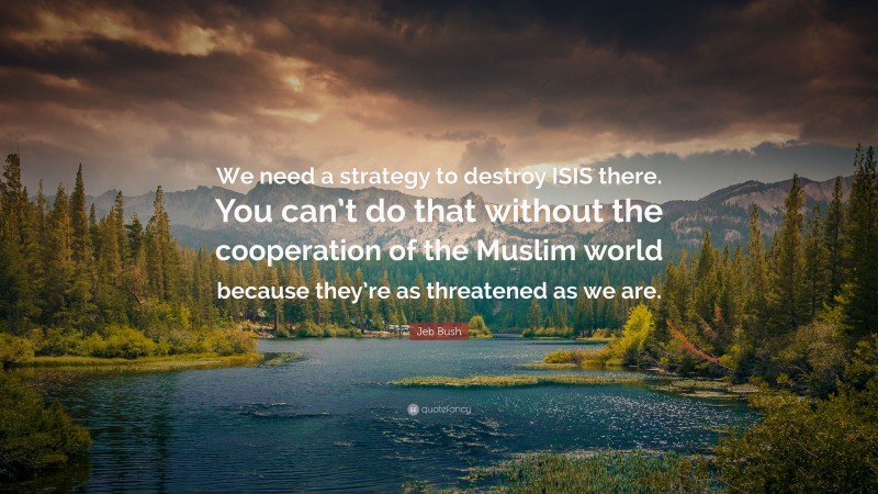 Jeb Bush Quote: “We need a strategy to destroy ISIS there. You can’t do that without the cooperation of the Muslim world because they’re as threatened as we are.”