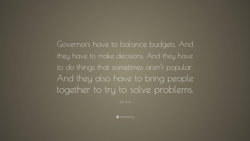 Jeb Bush Quote: “Governors have to balance budgets. And they have to make decisions. And they have to do things that sometimes aren’t popular. And they also have to bring people together to try to solve problems.”