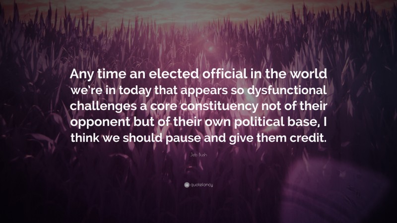 Jeb Bush Quote: “Any time an elected official in the world we’re in today that appears so dysfunctional challenges a core constituency not of their opponent but of their own political base, I think we should pause and give them credit.”