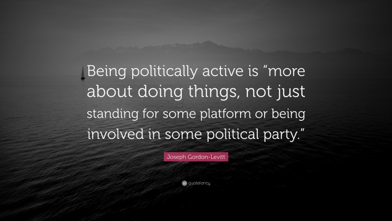 Joseph Gordon-Levitt Quote: “Being politically active is “more about doing things, not just standing for some platform or being involved in some political party.””