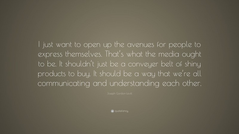 Joseph Gordon-Levitt Quote: “I just want to open up the avenues for people to express themselves. That’s what the media ought to be. It shouldn’t just be a conveyer belt of shiny products to buy. It should be a way that we’re all communicating and understanding each other.”