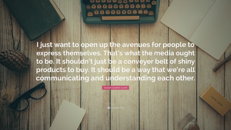 Joseph Gordon-Levitt Quote: “I just want to open up the avenues for people to express themselves. That’s what the media ought to be. It shouldn’t just be a conveyer belt of shiny products to buy. It should be a way that we’re all communicating and understanding each other.”