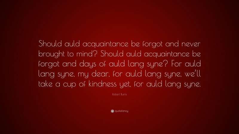 Robert Burns Quote: “Should auld acquaintance be forgot and never brought to mind? Should auld acquaintance be forgot and days of auld lang syne? For auld lang syne, my dear, for auld lang syne, we’ll take a cup of kindness yet, for auld lang syne.”