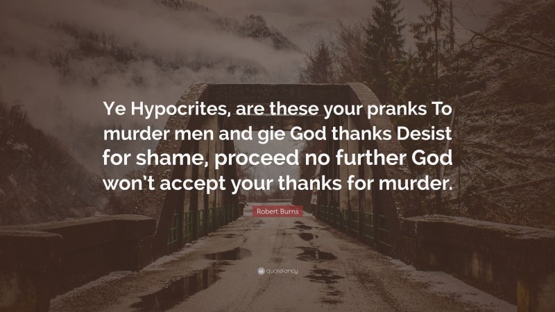 Robert Burns Quote: “Ye Hypocrites, are these your pranks To murder men and gie God thanks Desist for shame, proceed no further God won’t accept your thanks for murder.”