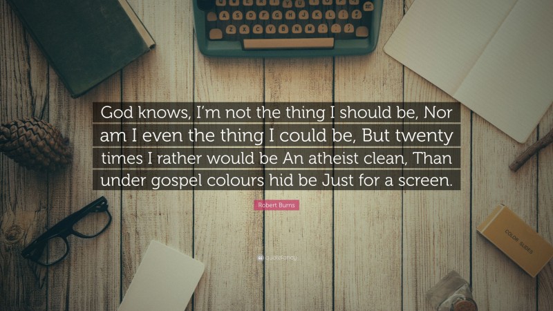 Robert Burns Quote: “God knows, I’m not the thing I should be, Nor am I even the thing I could be, But twenty times I rather would be An atheist clean, Than under gospel colours hid be Just for a screen.”