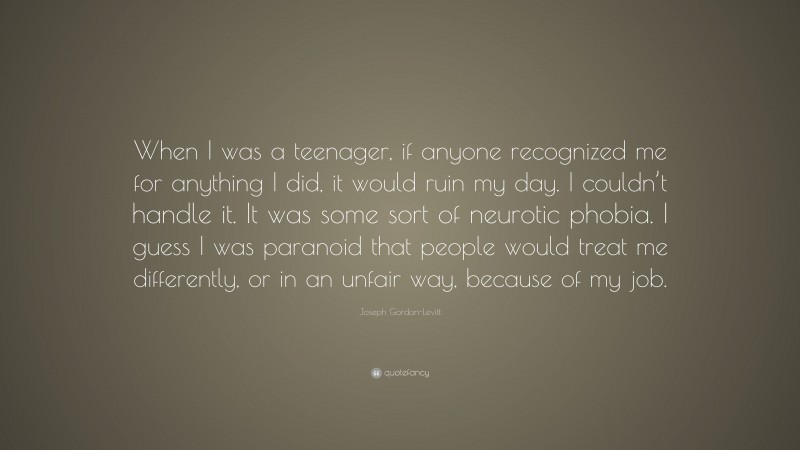 Joseph Gordon-Levitt Quote: “When I was a teenager, if anyone recognized me for anything I did, it would ruin my day. I couldn’t handle it. It was some sort of neurotic phobia. I guess I was paranoid that people would treat me differently, or in an unfair way, because of my job.”