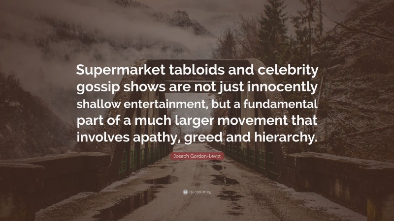 Joseph Gordon-Levitt Quote: “Supermarket tabloids and celebrity gossip shows are not just innocently shallow entertainment, but a fundamental part of a much larger movement that involves apathy, greed and hierarchy.”