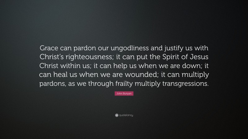 John Bunyan Quote: “Grace can pardon our ungodliness and justify us with Christ’s righteousness; it can put the Spirit of Jesus Christ within us; it can help us when we are down; it can heal us when we are wounded; it can multiply pardons, as we through frailty multiply transgressions.”